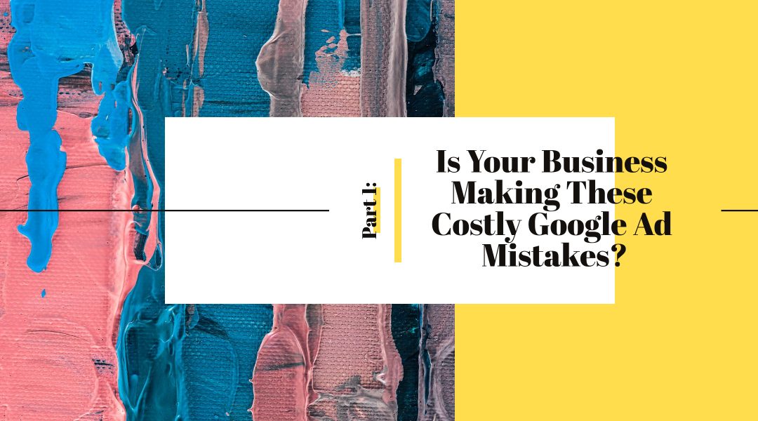 Part I: Is Your Business Making These Costly Google Ad Mistakes?